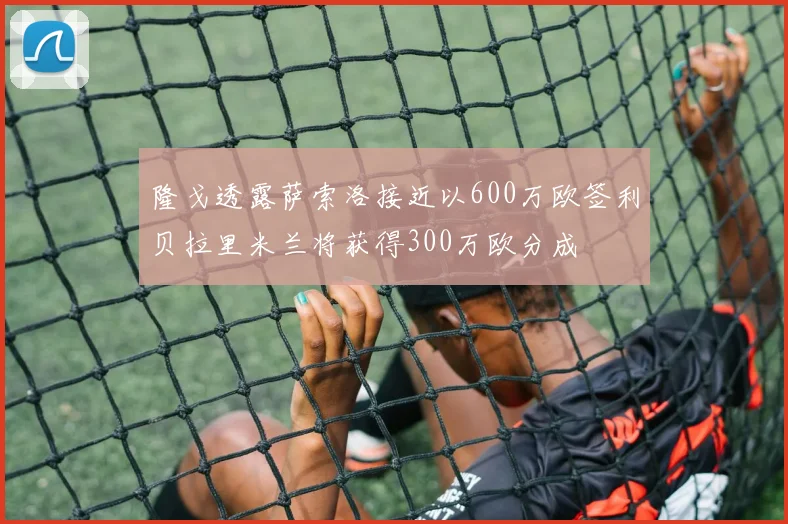 隆戈透露萨索洛接近以600万欧签利贝拉里米兰将获得300万欧分成