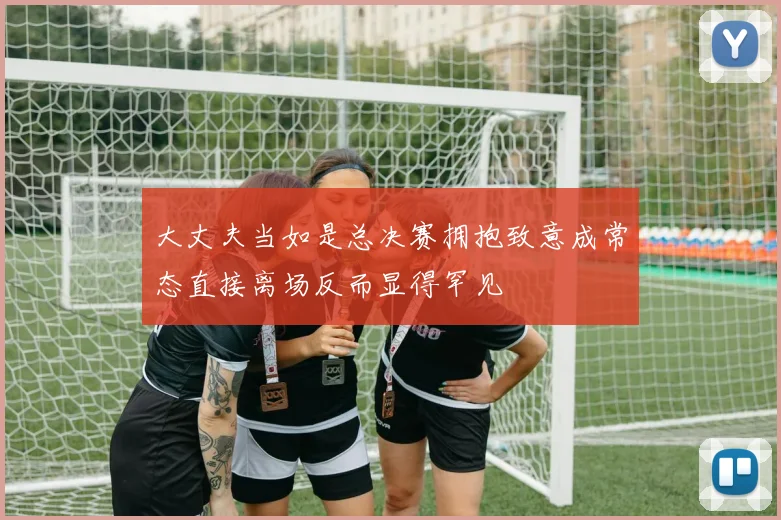 大丈夫当如是总决赛拥抱致意成常态直接离场反而显得罕见
