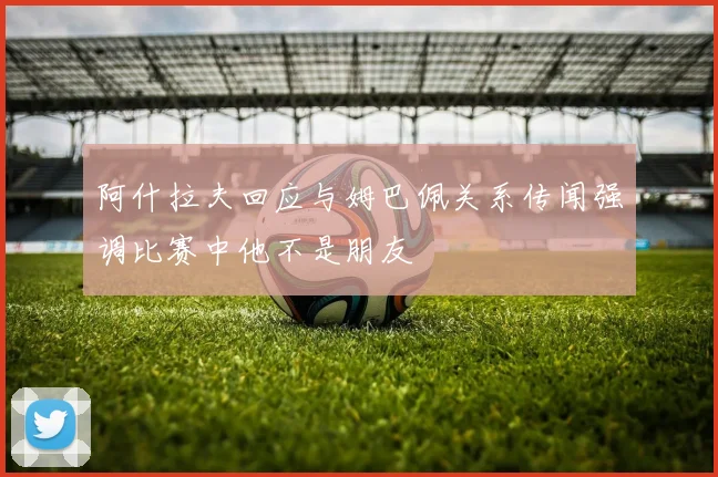阿什拉夫回应与姆巴佩关系传闻强调比赛中他不是朋友