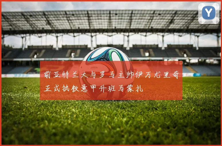 前亚特兰大与罗马主帅伊万尤里奇正式执教意甲升班马蒙扎