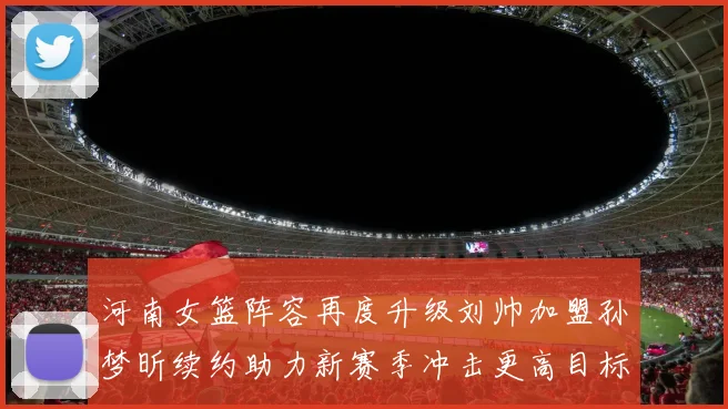 河南女篮阵容再度升级刘帅加盟孙梦昕续约助力新赛季冲击更高目标