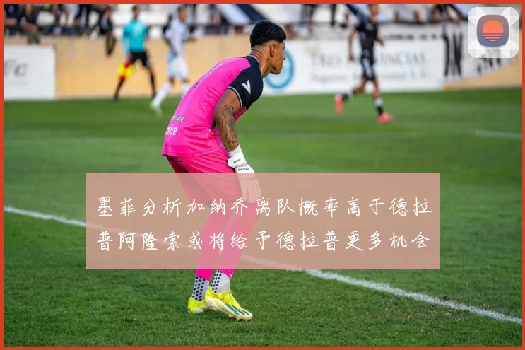 墨菲分析加纳乔离队概率高于德拉普阿隆索或将给予德拉普更多机会
