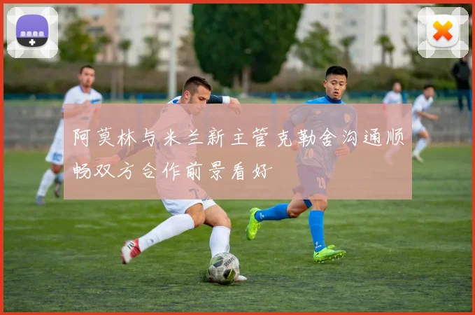 阿莫林与米兰新主管克勒舍沟通顺畅双方合作前景看好