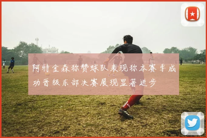阿特金森称赞球队表现称本赛季成功晋级东部决赛展现显著进步