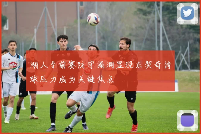 湖人季前赛防守漏洞显现东契奇持球压力成为关键焦点