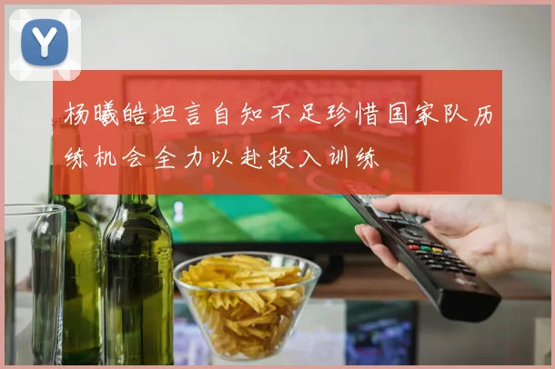 杨曦皓坦言自知不足珍惜国家队历练机会全力以赴投入训练