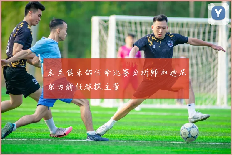 米兰俱乐部任命比赛分析师加迪尼尔为新任球探主管