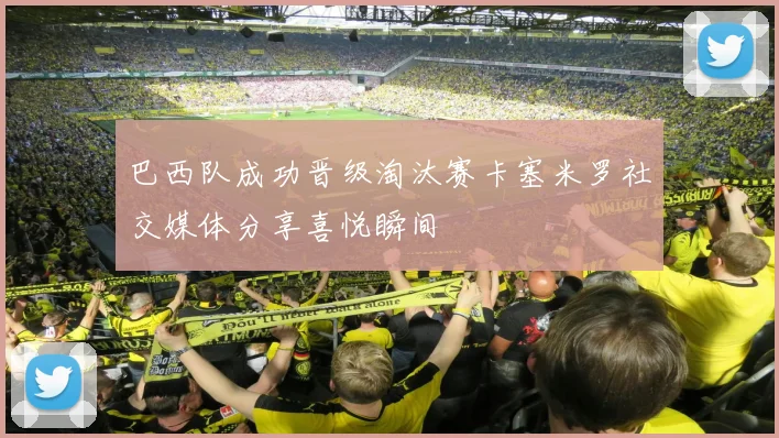 巴西队成功晋级淘汰赛卡塞米罗社交媒体分享喜悦瞬间