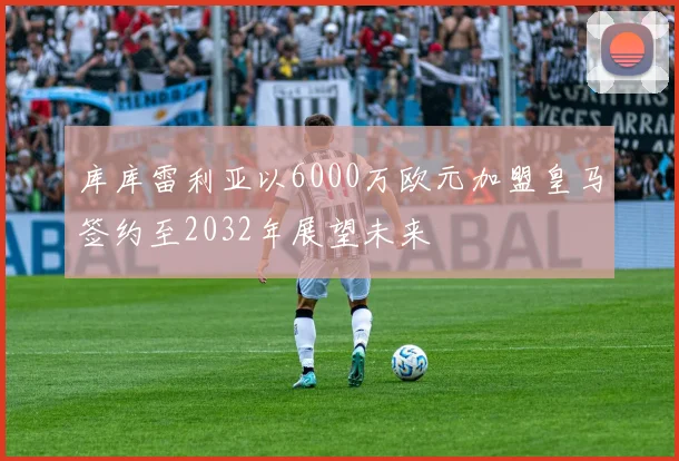 库库雷利亚以6000万欧元加盟皇马签约至2032年展望未来