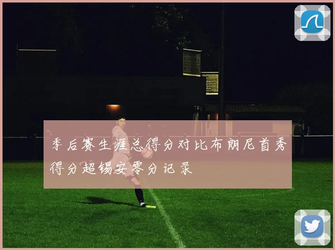 季后赛生涯总得分对比布朗尼首秀得分超锡安零分记录