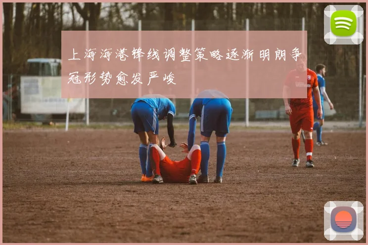上海海港锋线调整策略逐渐明朗争冠形势愈发严峻