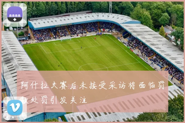 阿什拉夫赛后未接受采访将面临罚款处罚引发关注