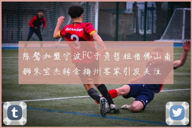 陈骜加盟宁波FC于贵哲租借佛山南狮朱宝杰转会梅州客家引发关注