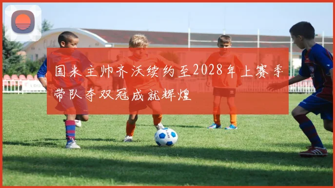 国米主帅齐沃续约至2028年上赛季带队夺双冠成就辉煌